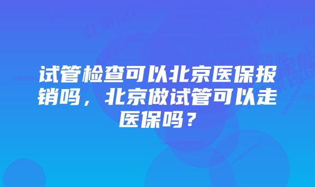 试管检查可以北京医保报销吗，北京做试管可以走医保吗？