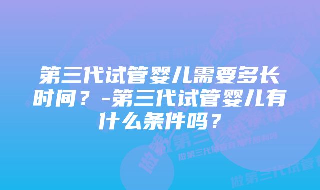 第三代试管婴儿需要多长时间？-第三代试管婴儿有什么条件吗？