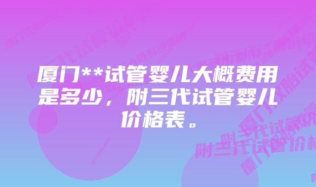 厦门**试管婴儿大概费用是多少，附三代试管婴儿价格表。