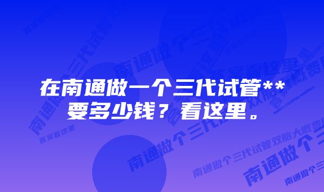 在南通做一个三代试管**要多少钱？看这里。