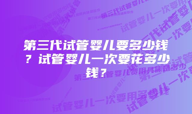 第三代试管婴儿要多少钱？试管婴儿一次要花多少钱？