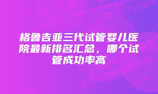 格鲁吉亚三代试管婴儿医院最新排名汇总，哪个试管成功率高