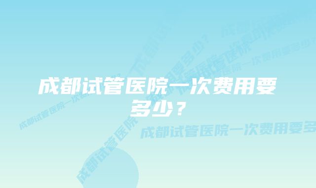 成都试管医院一次费用要多少？