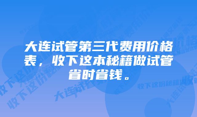 大连试管第三代费用价格表，收下这本秘籍做试管省时省钱。