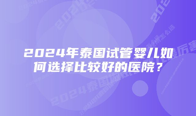 2024年泰国试管婴儿如何选择比较好的医院？