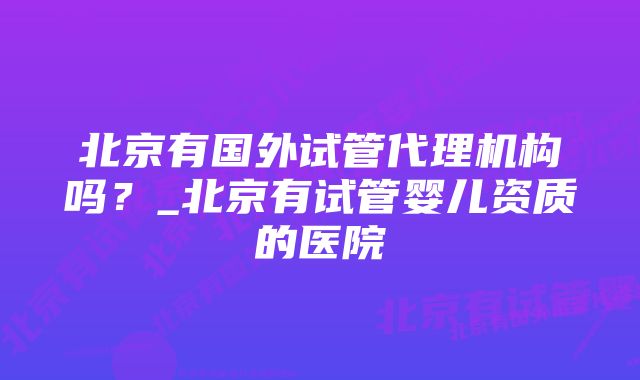 北京有国外试管代理机构吗？_北京有试管婴儿资质的医院