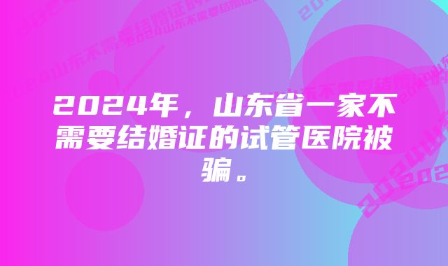 2024年，山东省一家不需要结婚证的试管医院被骗。