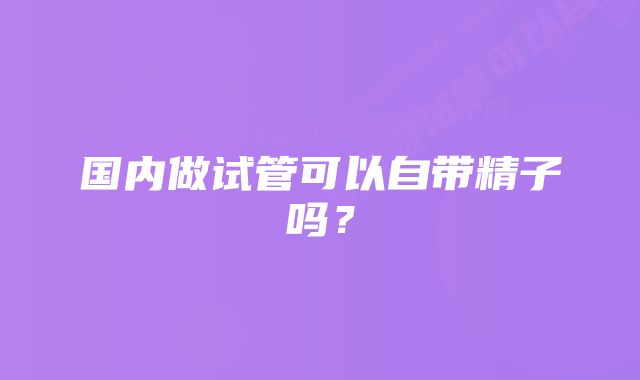 国内做试管可以自带精子吗？