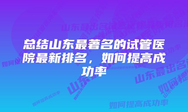 总结山东最著名的试管医院最新排名，如何提高成功率