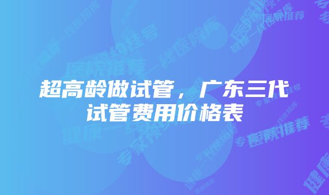 超高龄做试管，广东三代试管费用价格表