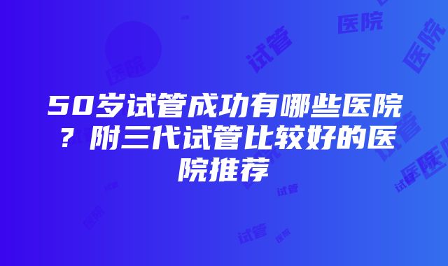 50岁试管成功有哪些医院？附三代试管比较好的医院推荐