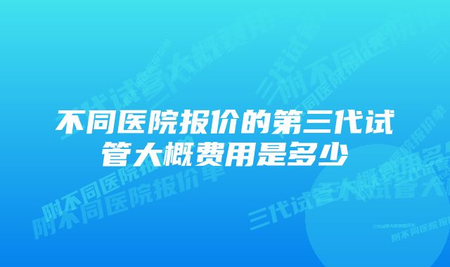 不同医院报价的第三代试管大概费用是多少