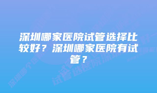 深圳哪家医院试管选择比较好？深圳哪家医院有试管？