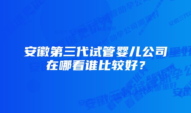 安徽第三代试管婴儿公司在哪看谁比较好？