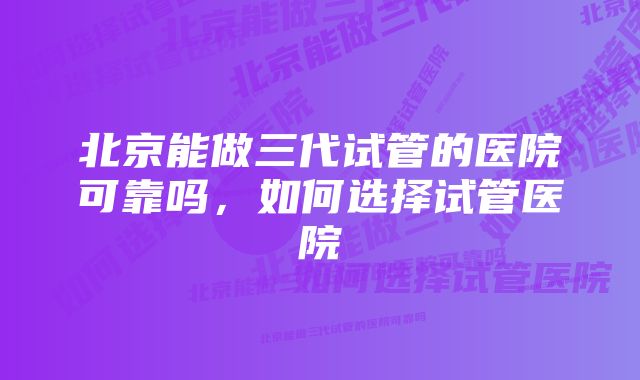 北京能做三代试管的医院可靠吗，如何选择试管医院