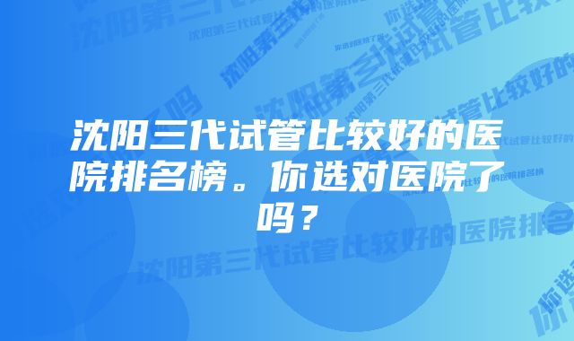 沈阳三代试管比较好的医院排名榜。你选对医院了吗？