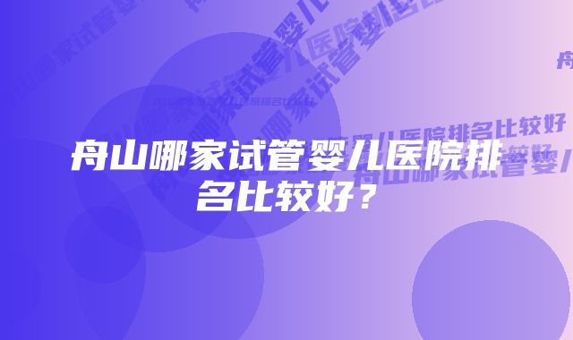 舟山哪家试管婴儿医院排名比较好？