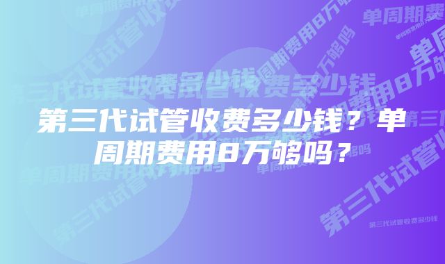 第三代试管收费多少钱？单周期费用8万够吗？