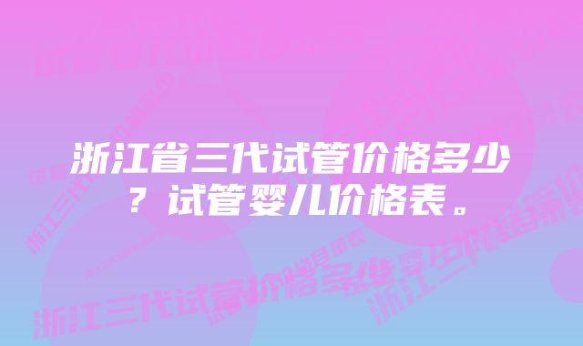 浙江省三代试管价格多少？试管婴儿价格表。