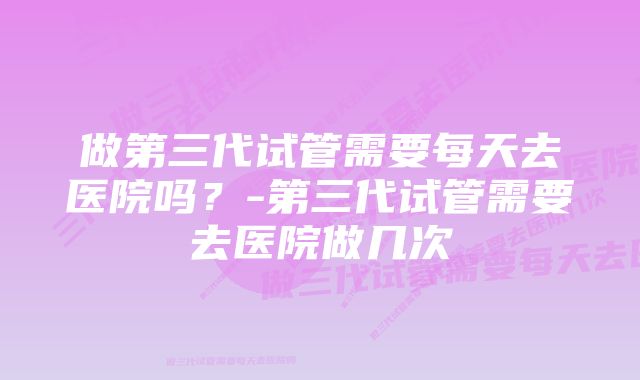 做第三代试管需要每天去医院吗？-第三代试管需要去医院做几次