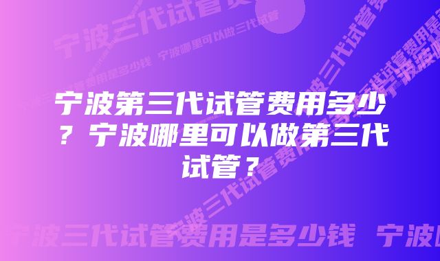 宁波第三代试管费用多少？宁波哪里可以做第三代试管？