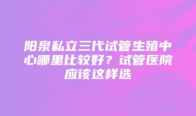 阳泉私立三代试管生殖中心哪里比较好？试管医院应该这样选