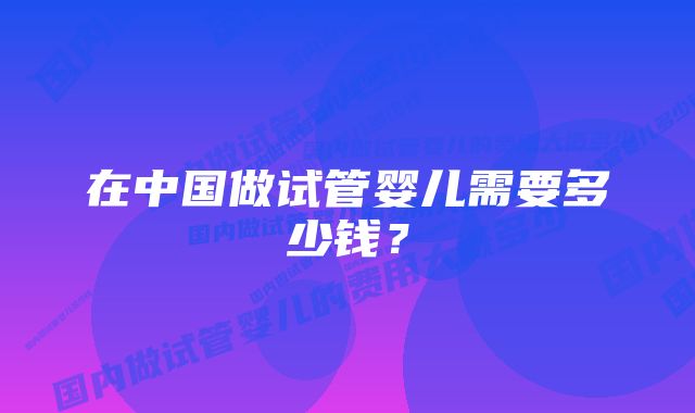 在中国做试管婴儿需要多少钱？