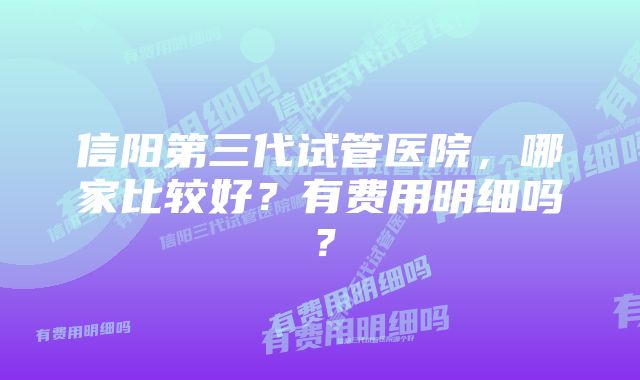 信阳第三代试管医院，哪家比较好？有费用明细吗？