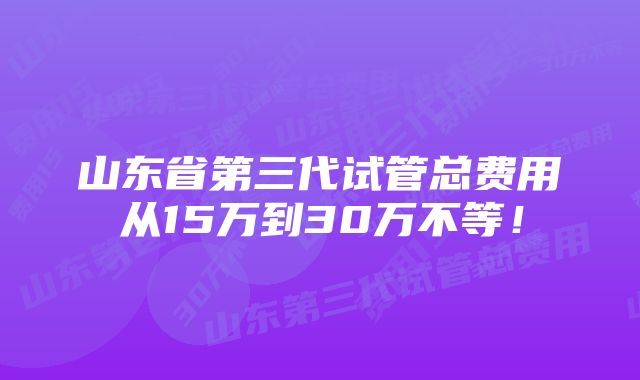 山东省第三代试管总费用从15万到30万不等！