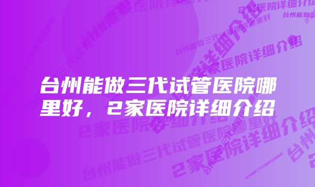 台州能做三代试管医院哪里好，2家医院详细介绍