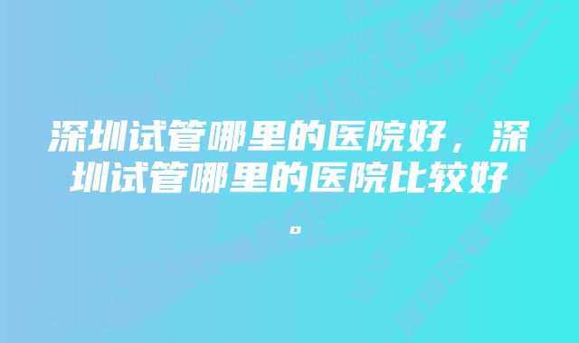 深圳试管哪里的医院好，深圳试管哪里的医院比较好。