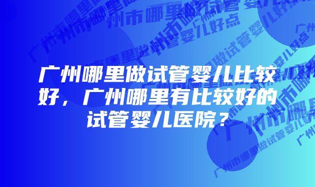 广州哪里做试管婴儿比较好，广州哪里有比较好的试管婴儿医院？