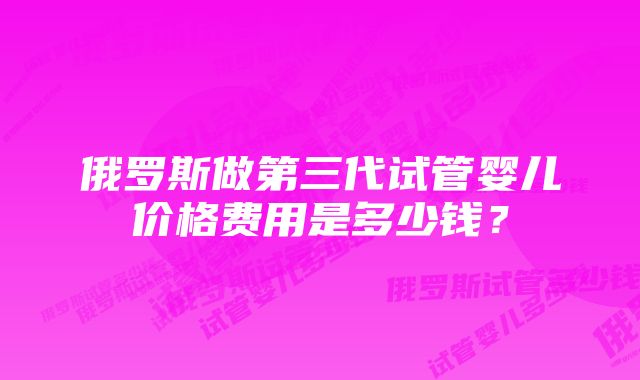 俄罗斯做第三代试管婴儿价格费用是多少钱？