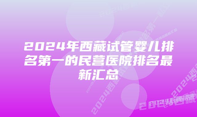 2024年西藏试管婴儿排名第一的民营医院排名最新汇总