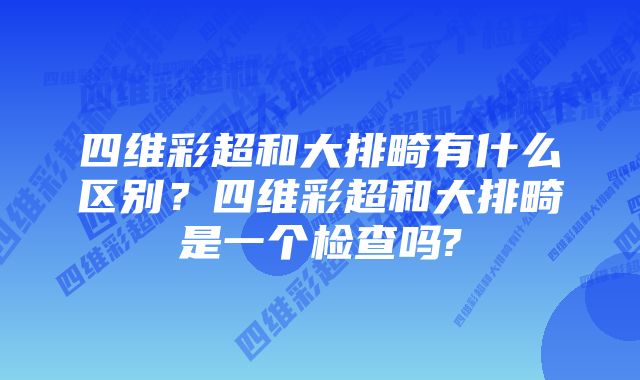 四维彩超和大排畸有什么区别？四维彩超和大排畸是一个检查吗?