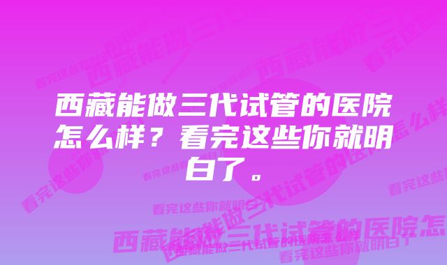 西藏能做三代试管的医院怎么样？看完这些你就明白了。