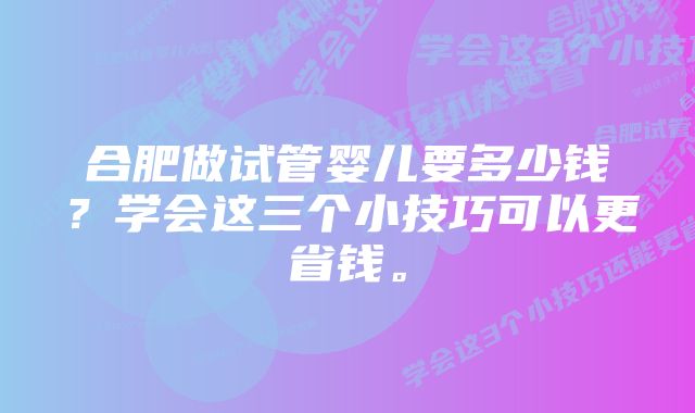 合肥做试管婴儿要多少钱？学会这三个小技巧可以更省钱。