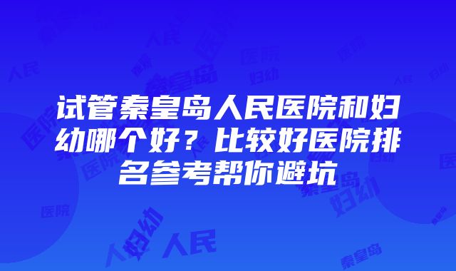 试管秦皇岛人民医院和妇幼哪个好？比较好医院排名参考帮你避坑