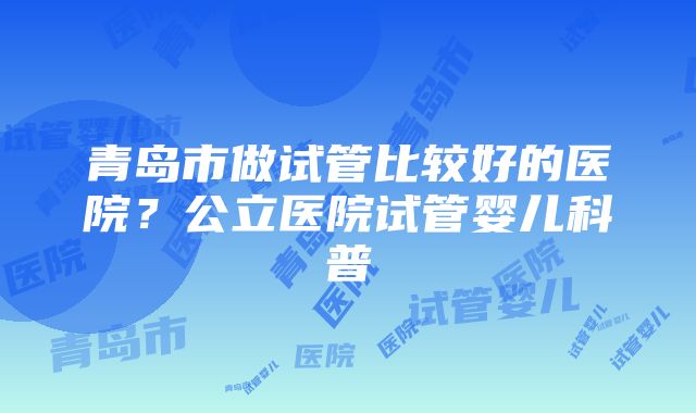 青岛市做试管比较好的医院？公立医院试管婴儿科普