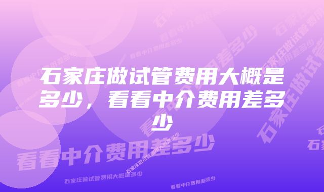 石家庄做试管费用大概是多少，看看中介费用差多少