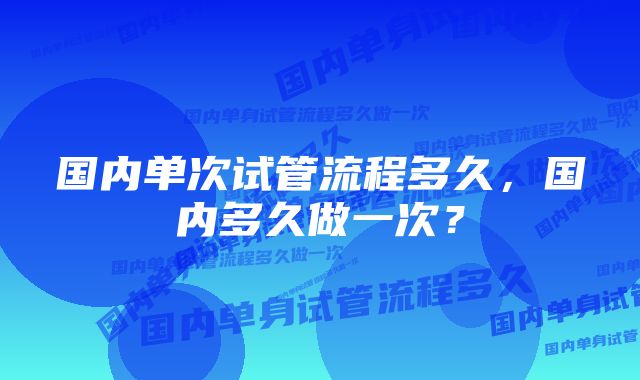 国内单次试管流程多久，国内多久做一次？