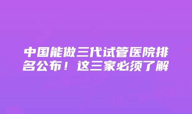 中国能做三代试管医院排名公布！这三家必须了解