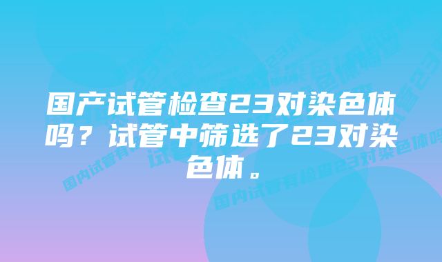 国产试管检查23对染色体吗？试管中筛选了23对染色体。