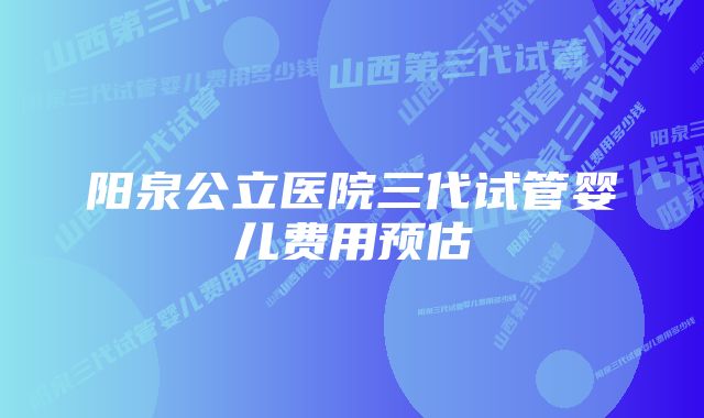 阳泉公立医院三代试管婴儿费用预估