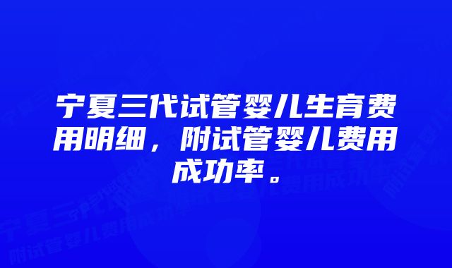 宁夏三代试管婴儿生育费用明细，附试管婴儿费用成功率。