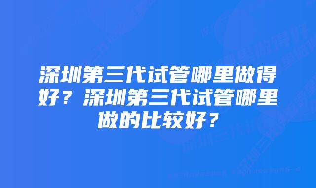 深圳第三代试管哪里做得好？深圳第三代试管哪里做的比较好？