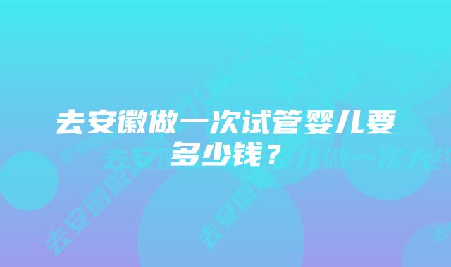 去安徽做一次试管婴儿要多少钱？