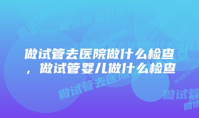 做试管去医院做什么检查，做试管婴儿做什么检查