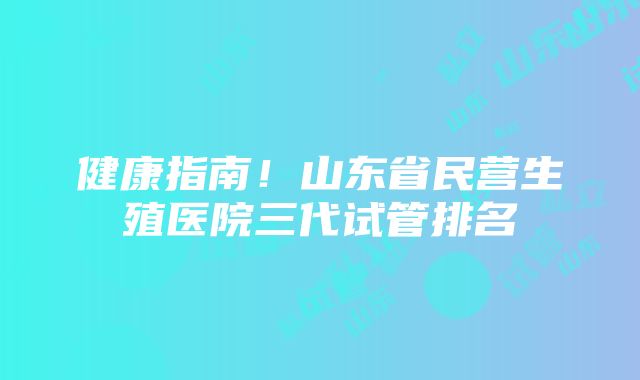 健康指南！山东省民营生殖医院三代试管排名