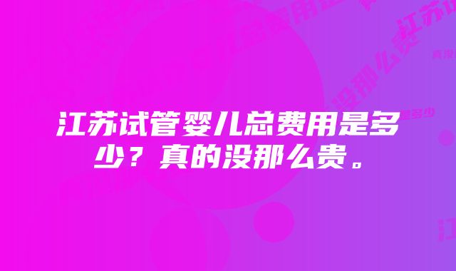 江苏试管婴儿总费用是多少？真的没那么贵。